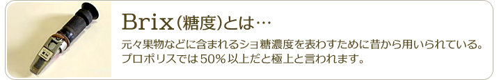 Brix（糖度）とは…元々果物などに含まれるショ糖濃度を表わすために昔から用いられている。プロポリスでは50％以上だと高濃度と言われます。