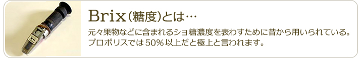 Brix（糖度）とは…元々果物などに含まれるショ糖濃度を表わすために昔から用いられている。プロポリスでは50％以上だと極上と言われます。