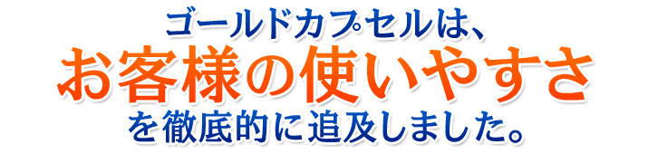 ゴールドカプセルは、お客様の使いやすさを徹底的に追及しました。