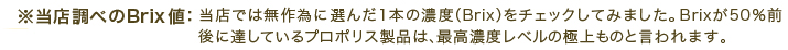 ※当店調べのBrix値：当店では無作為に選んだ1本の濃度（Brix）をチェックしてみました。Brixが50％前後に達しているプロポリス製品は、最高濃度レベルの極上ものと言われます。