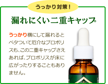 うっかり対策！「漏れにくい二重キャップ」
うっかり横にして漏れるとベタついて厄介なプロポリスも、この二重キャップさえあれば、プロポリスが床に広がったりすることもありません。