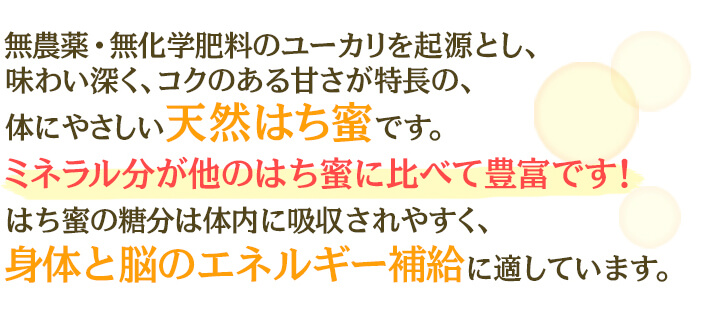 無農薬・無化学肥料のユーカリを起源とし、味わい深く、コクのある甘さが特長の、体にやさしい天然はち蜜です。